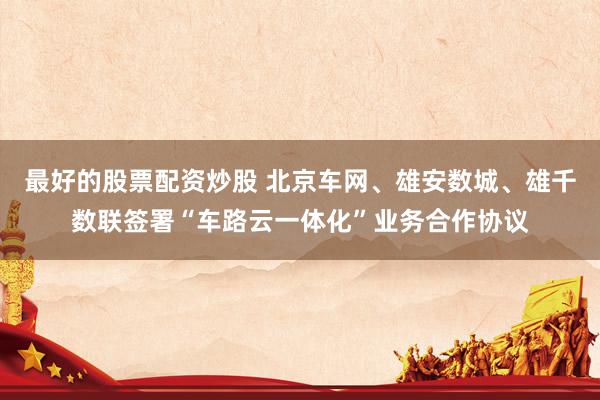 最好的股票配资炒股 北京车网、雄安数城、雄千数联签署“车路云一体化”业务合作协议