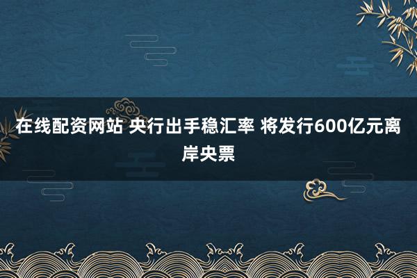 在线配资网站 央行出手稳汇率 将发行600亿元离岸央票