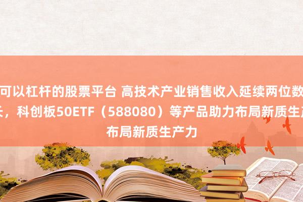 可以杠杆的股票平台 高技术产业销售收入延续两位数增长，科创板50ETF（588080）等产品助力布局新质生产力