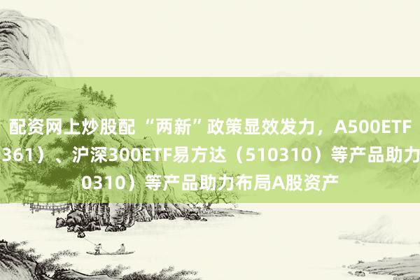 配资网上炒股配 “两新”政策显效发力，A500ETF易方达（159361）、沪深300ETF易方达（510310）等产品助力布局A股资产