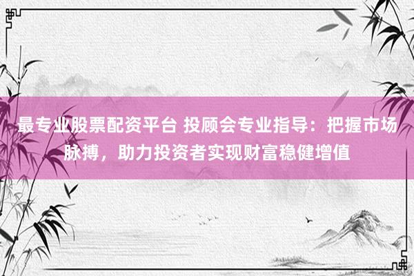 最专业股票配资平台 投顾会专业指导：把握市场脉搏，助力投资者实现财富稳健增值