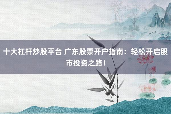 十大杠杆炒股平台 广东股票开户指南：轻松开启股市投资之路！
