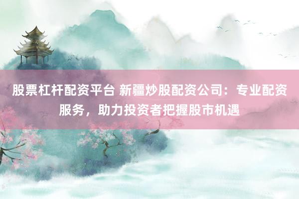 股票杠杆配资平台 新疆炒股配资公司：专业配资服务，助力投资者把握股市机遇
