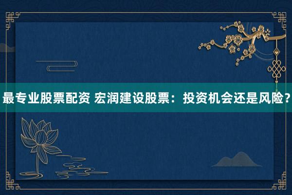 最专业股票配资 宏润建设股票：投资机会还是风险？