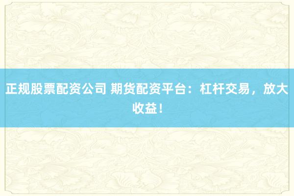 正规股票配资公司 期货配资平台：杠杆交易，放大收益！