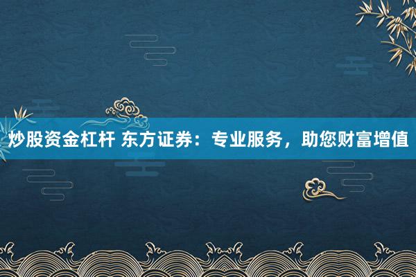 炒股资金杠杆 东方证券：专业服务，助您财富增值