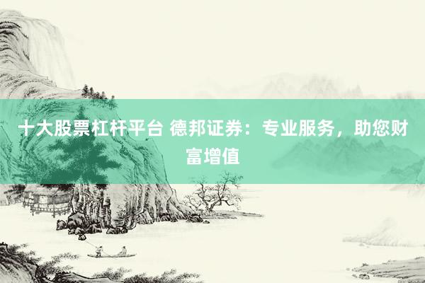 十大股票杠杆平台 德邦证券：专业服务，助您财富增值
