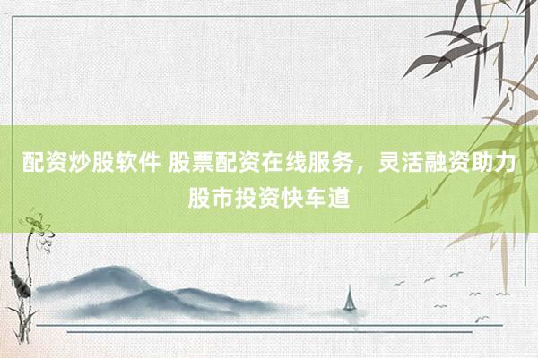 配资炒股软件 股票配资在线服务，灵活融资助力股市投资快车道