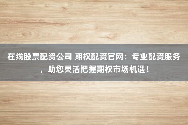 在线股票配资公司 期权配资官网：专业配资服务，助您灵活把握期权市场机遇！