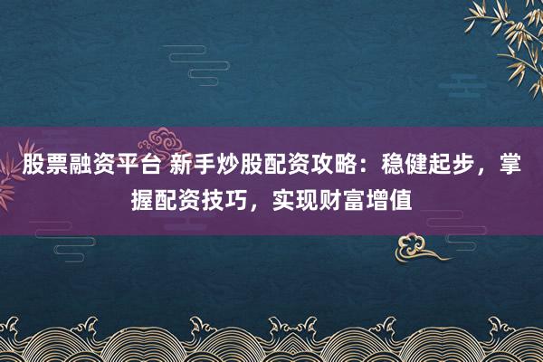 股票融资平台 新手炒股配资攻略：稳健起步，掌握配资技巧，实现财富增值