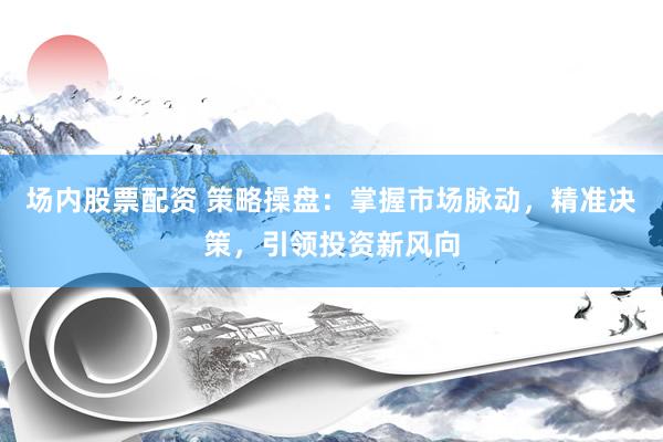 场内股票配资 策略操盘：掌握市场脉动，精准决策，引领投资新风向