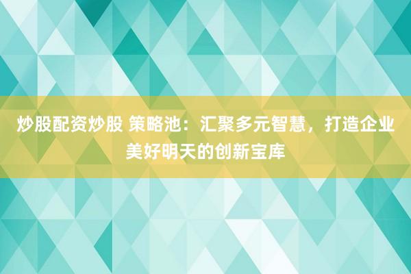 炒股配资炒股 策略池：汇聚多元智慧，打造企业美好明天的创新宝库
