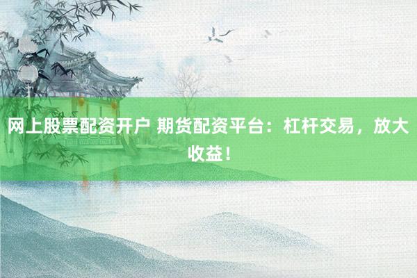 网上股票配资开户 期货配资平台：杠杆交易，放大收益！