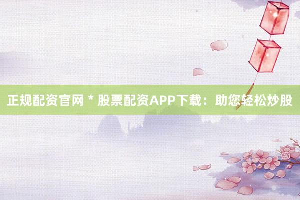正规配资官网 * 股票配资APP下载：助您轻松炒股