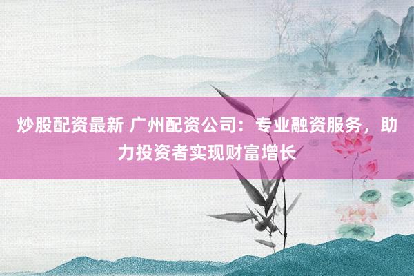 炒股配资最新 广州配资公司：专业融资服务，助力投资者实现财富增长
