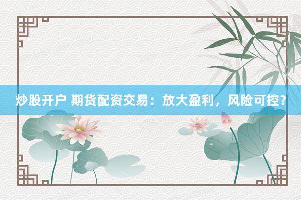 炒股开户 期货配资交易：放大盈利，风险可控？