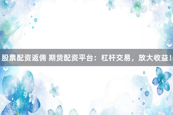 股票配资返佣 期货配资平台：杠杆交易，放大收益！