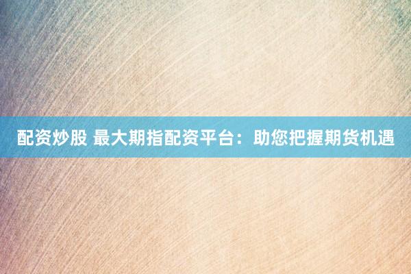 配资炒股 最大期指配资平台：助您把握期货机遇