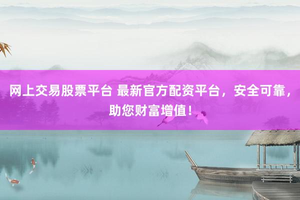 网上交易股票平台 最新官方配资平台，安全可靠，助您财富增值！