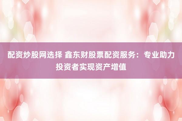 配资炒股网选择 鑫东财股票配资服务：专业助力投资者实现资产增值