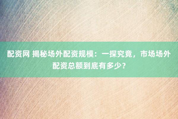 配资网 揭秘场外配资规模：一探究竟，市场场外配资总额到底有多少？