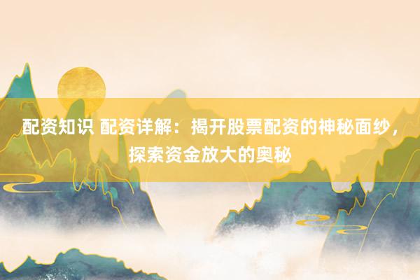 配资知识 配资详解：揭开股票配资的神秘面纱，探索资金放大的奥秘