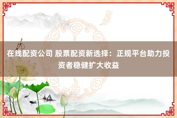 在线配资公司 股票配资新选择：正规平台助力投资者稳健扩大收益