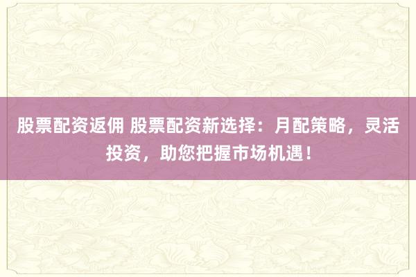 股票配资返佣 股票配资新选择：月配策略，灵活投资，助您把握市场机遇！