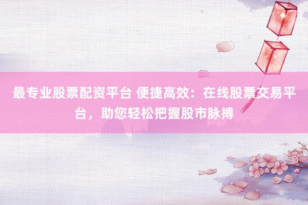 最专业股票配资平台 便捷高效：在线股票交易平台，助您轻松把握股市脉搏