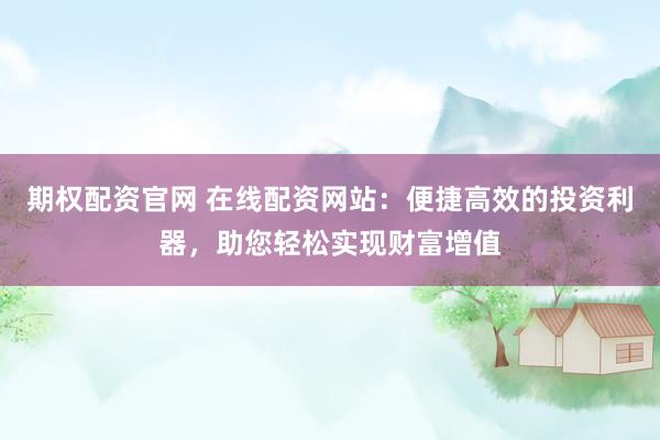 期权配资官网 在线配资网站：便捷高效的投资利器，助您轻松实现财富增值