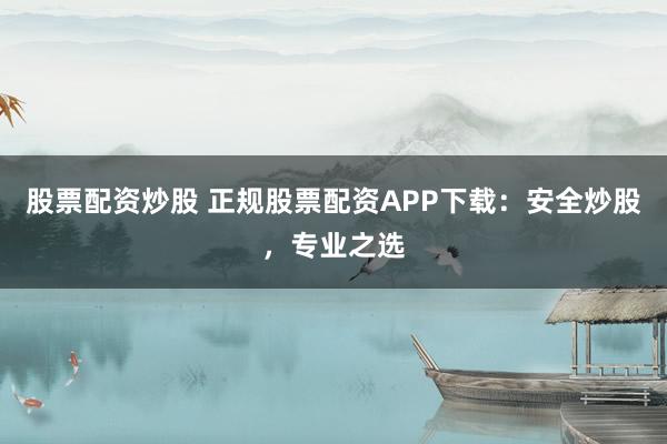 股票配资炒股 正规股票配资APP下载：安全炒股，专业之选