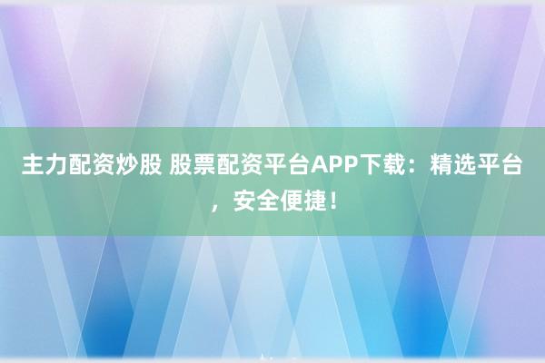 主力配资炒股 股票配资平台APP下载：精选平台，安全便捷！