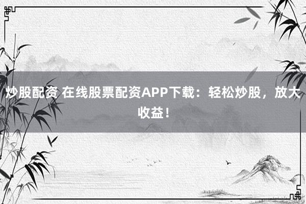 炒股配资 在线股票配资APP下载：轻松炒股，放大收益！