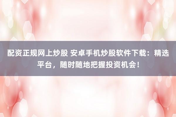 配资正规网上炒股 安卓手机炒股软件下载：精选平台，随时随地把握投资机会！