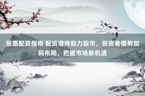 股票配资指南 配资增持助力股市，投资者借势加码布局，把握市场新机遇