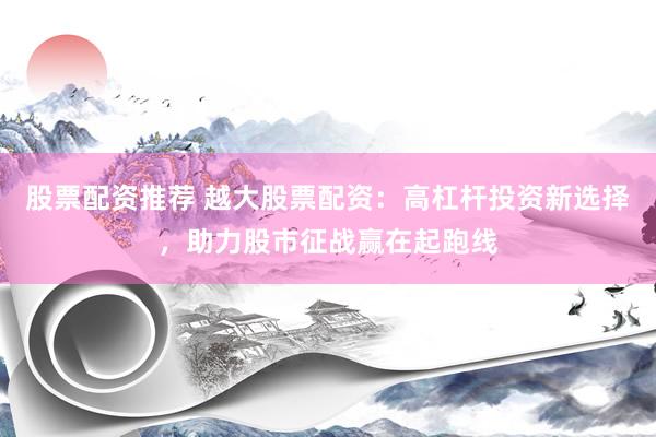 股票配资推荐 越大股票配资：高杠杆投资新选择，助力股市征战赢在起跑线