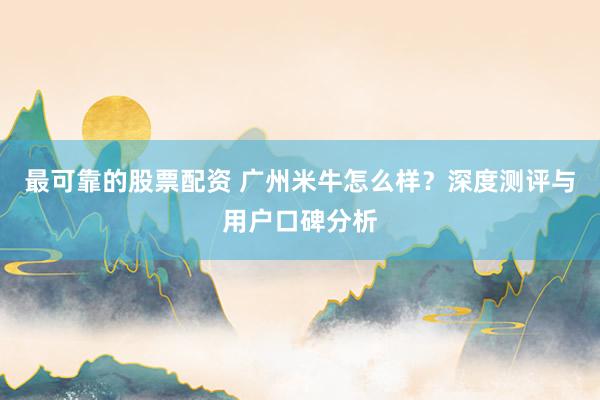 最可靠的股票配资 广州米牛怎么样？深度测评与用户口碑分析