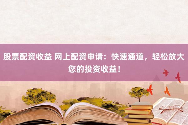 股票配资收益 网上配资申请：快速通道，轻松放大您的投资收益！