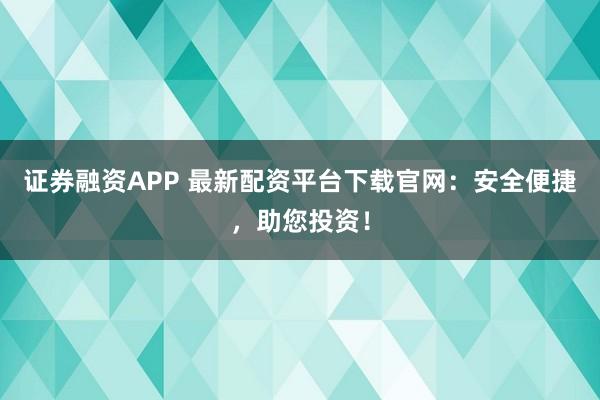 证券融资APP 最新配资平台下载官网：安全便捷，助您投资！