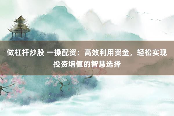 做杠杆炒股 一操配资：高效利用资金，轻松实现投资增值的智慧选择