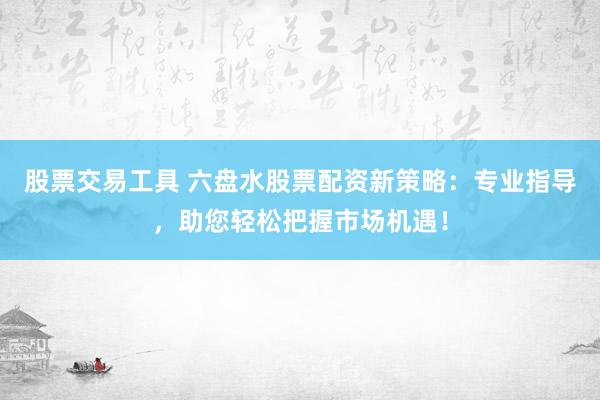 股票交易工具 六盘水股票配资新策略：专业指导，助您轻松把握市场机遇！