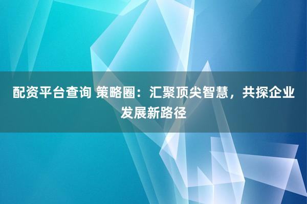 配资平台查询 策略圈：汇聚顶尖智慧，共探企业发展新路径