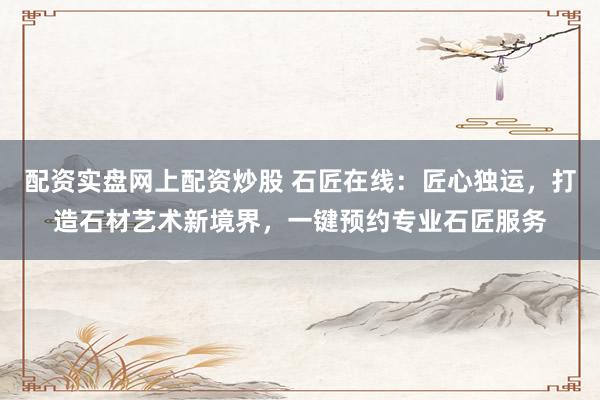 配资实盘网上配资炒股 石匠在线：匠心独运，打造石材艺术新境界，一键预约专业石匠服务