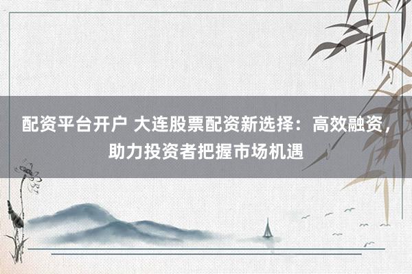 配资平台开户 大连股票配资新选择：高效融资，助力投资者把握市场机遇