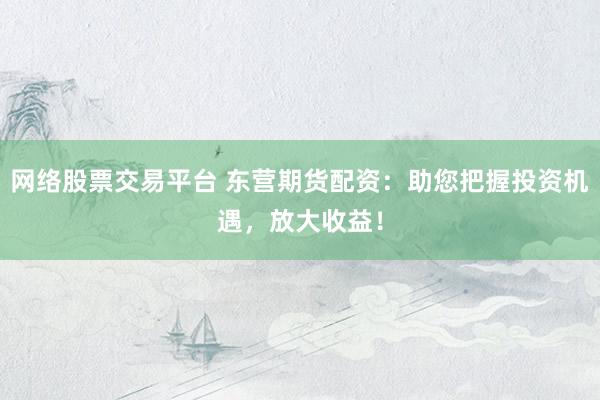 网络股票交易平台 东营期货配资：助您把握投资机遇，放大收益！