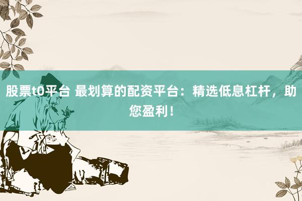 股票t0平台 最划算的配资平台：精选低息杠杆，助您盈利！