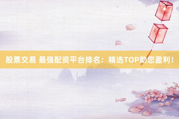 股票交易 最强配资平台排名：精选TOP助您盈利！