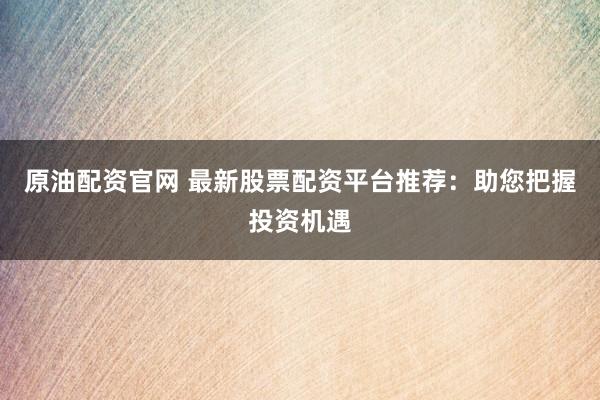 原油配资官网 最新股票配资平台推荐：助您把握投资机遇