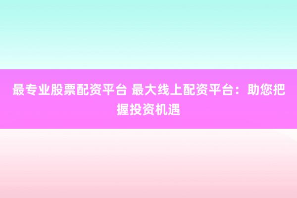 最专业股票配资平台 最大线上配资平台：助您把握投资机遇