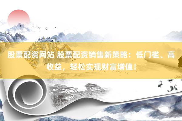 股票配资网站 股票配资销售新策略：低门槛、高收益，轻松实现财富增值！